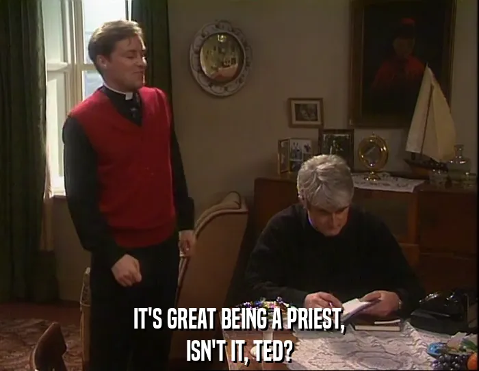 IT'S GREAT BEING A PRIEST,
ISN'T IT, TED?