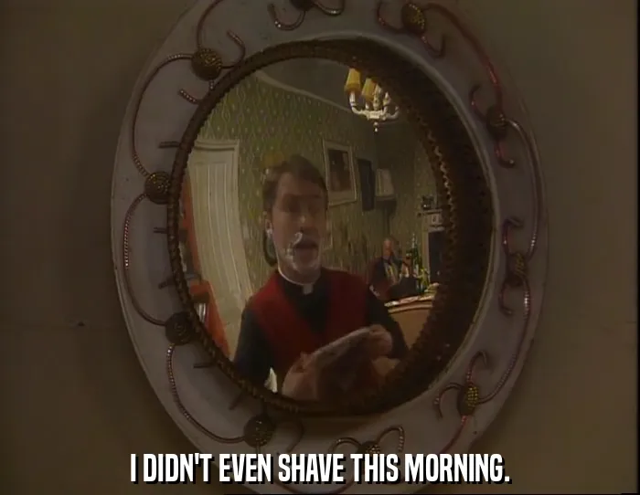 I DIDN'T EVEN SHAVE THIS MORNING.