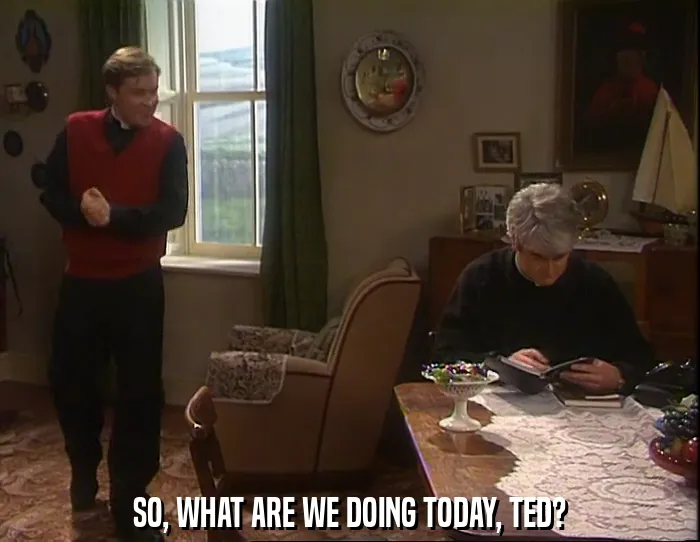 SO, WHAT ARE WE DOING TODAY, TED?