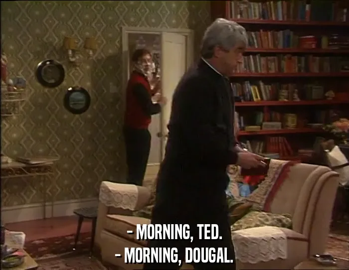 - MORNING, TED.
- MORNING, DOUGAL.