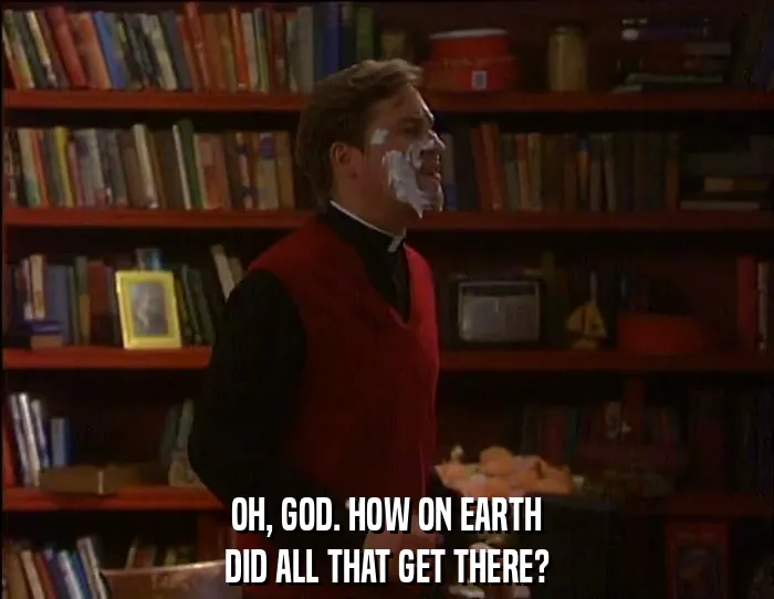 OH, GOD. HOW ON EARTH
DID ALL THAT GET THERE?