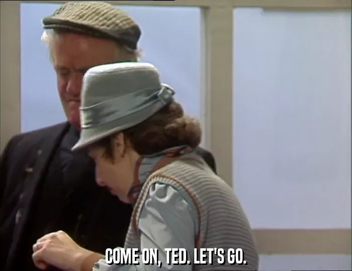 COME ON, TED. LET'S GO.