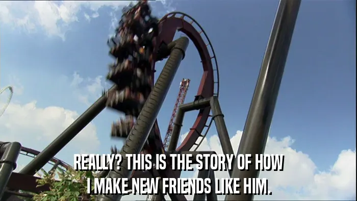 REALLY? THIS IS THE STORY OF HOW
I MAKE NEW FRIENDS LIKE HIM.