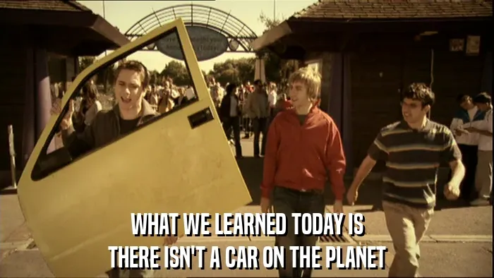 WHAT WE LEARNED TODAY IS
THERE ISN'T A CAR ON THE PLANET