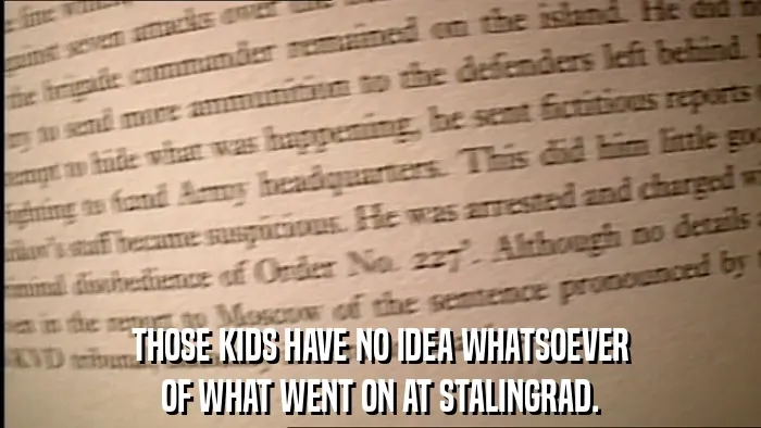THOSE KIDS HAVE NO IDEA WHATSOEVER
OF WHAT WENT ON AT STALINGRAD.