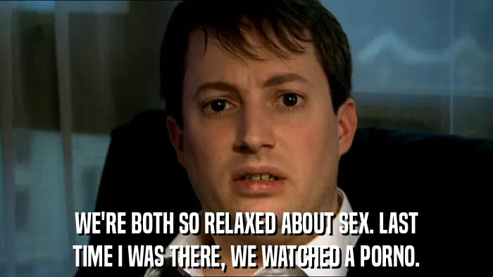 WE'RE BOTH SO RELAXED ABOUT SEX. LAST
TIME I WAS THERE, WE WATCHED A PORNO.