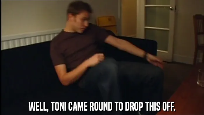 WELL, TONI CAME ROUND TO DROP THIS OFF.