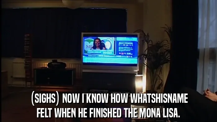 (SIGHS) NOW I KNOW HOW WHATSHISNAME
FELT WHEN HE FINISHED THE MONA LISA.