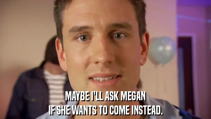 MAYBE I'LL ASK MEGAN
IF SHE WANTS TO COME INSTEAD.