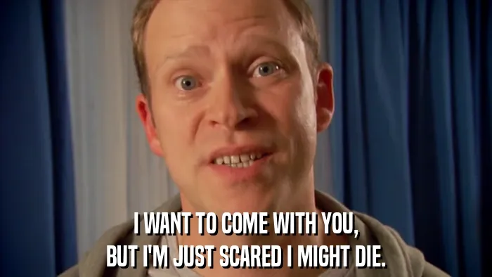 I WANT TO COME WITH YOU,
BUT I'M JUST SCARED I MIGHT DIE.