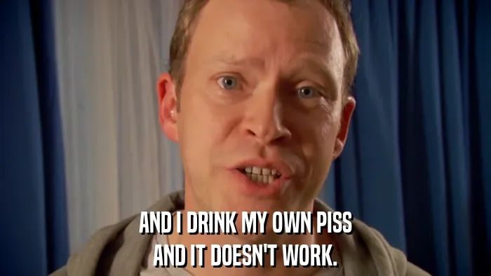 AND I DRINK MY OWN PISS
AND IT DOESN'T WORK.