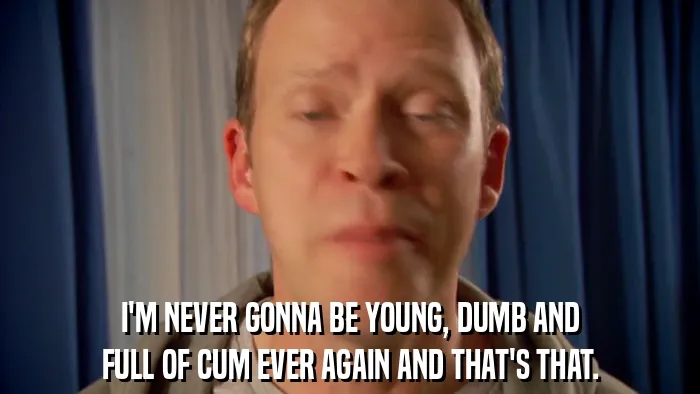 I'M NEVER GONNA BE YOUNG, DUMB AND
FULL OF CUM EVER AGAIN AND THAT'S THAT.